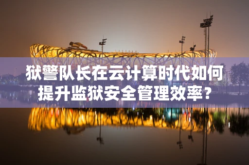 狱警队长在云计算时代如何提升监狱安全管理效率？