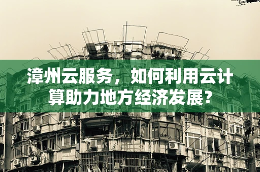 漳州云服务，如何利用云计算助力地方经济发展？