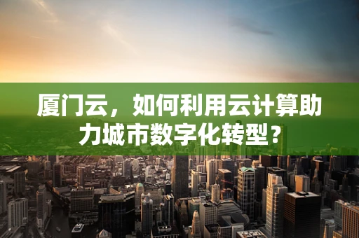 厦门云，如何利用云计算助力城市数字化转型？