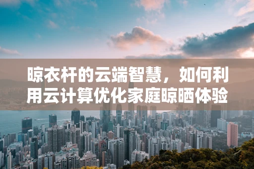 晾衣杆的云端智慧，如何利用云计算优化家庭晾晒体验？