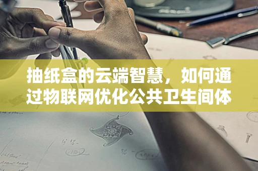 抽纸盒的云端智慧，如何通过物联网优化公共卫生间体验？