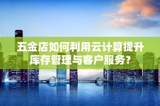 五金店如何利用云计算提升库存管理与客户服务？
