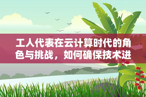 工人代表在云计算时代的角色与挑战，如何确保技术进步惠及每一位员工？