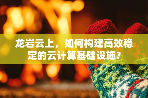 龙岩云上，如何构建高效稳定的云计算基础设施？