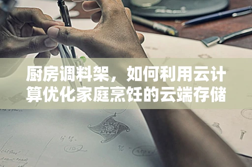 厨房调料架，如何利用云计算优化家庭烹饪的云端存储方案？