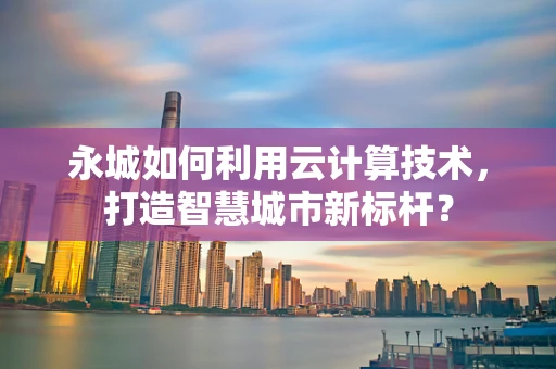 永城如何利用云计算技术，打造智慧城市新标杆？