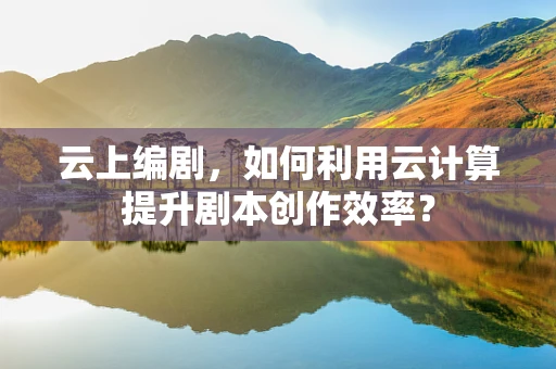 云上编剧，如何利用云计算提升剧本创作效率？