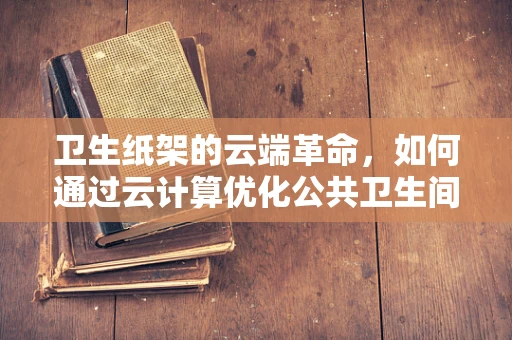 卫生纸架的云端革命，如何通过云计算优化公共卫生间体验？