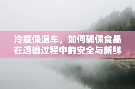冷藏保温车，如何确保食品在运输过程中的安全与新鲜？