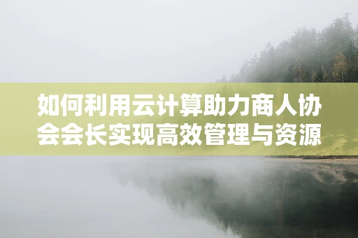 如何利用云计算助力商人协会会长实现高效管理与资源整合？