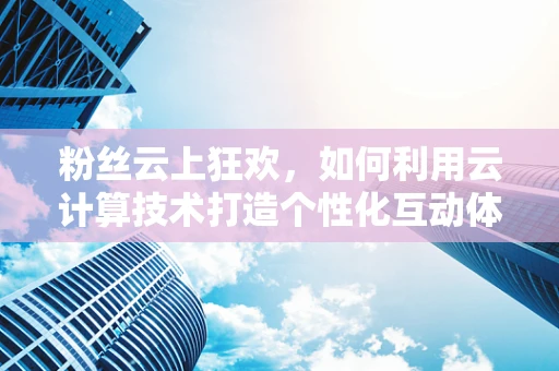 粉丝云上狂欢，如何利用云计算技术打造个性化互动体验？