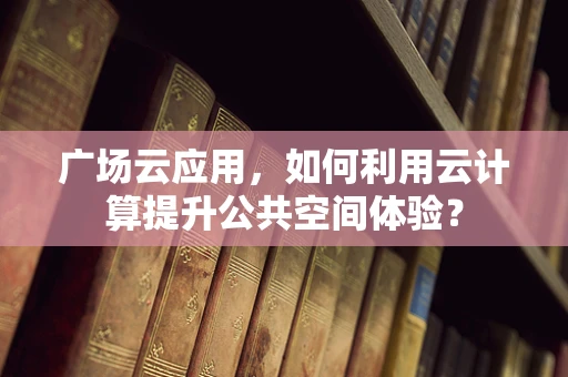 广场云应用，如何利用云计算提升公共空间体验？