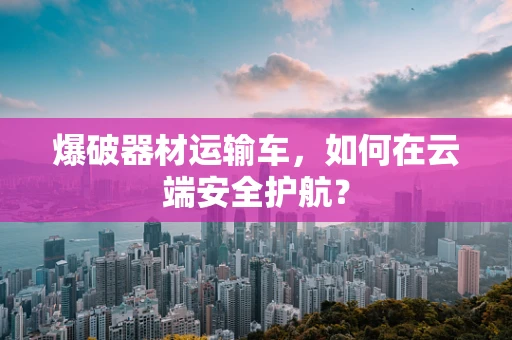 爆破器材运输车，如何在云端安全护航？