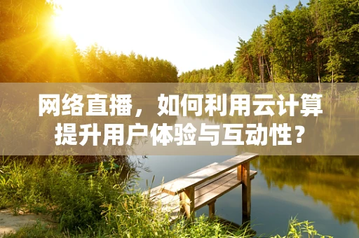 网络直播，如何利用云计算提升用户体验与互动性？