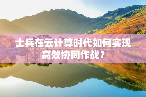 士兵在云计算时代如何实现高效协同作战？