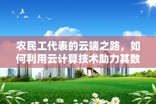 农民工代表的云端之路，如何利用云计算技术助力其数字化融入？