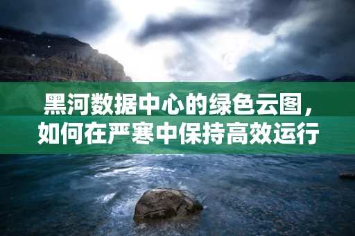 黑河数据中心的绿色云图，如何在严寒中保持高效运行？