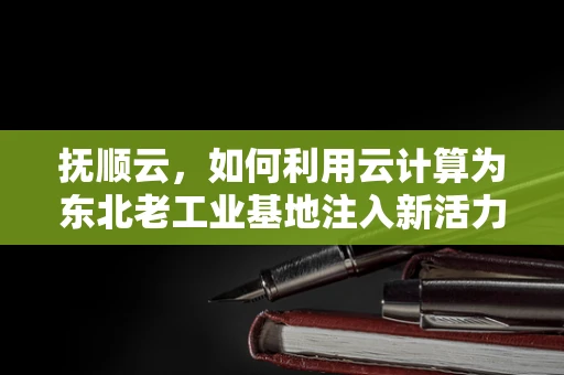 抚顺云，如何利用云计算为东北老工业基地注入新活力？