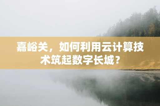 嘉峪关，如何利用云计算技术筑起数字长城？