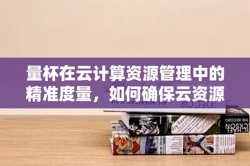 量杯在云计算资源管理中的精准度量，如何确保云资源的‘恰到好处’？