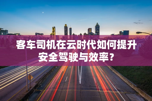 客车司机在云时代如何提升安全驾驶与效率？