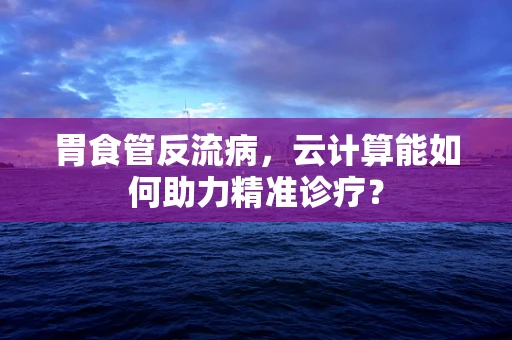 胃食管反流病，云计算能如何助力精准诊疗？