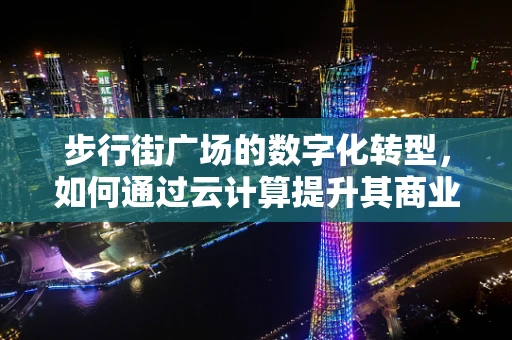 步行街广场的数字化转型，如何通过云计算提升其商业价值与用户体验？