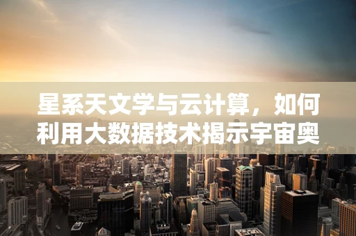 星系天文学与云计算，如何利用大数据技术揭示宇宙奥秘？