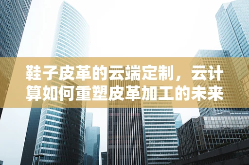 鞋子皮革的云端定制，云计算如何重塑皮革加工的未来？