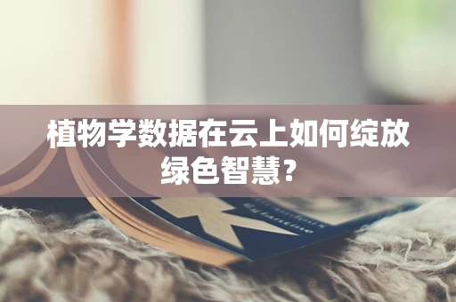 植物学数据在云上如何绽放绿色智慧？