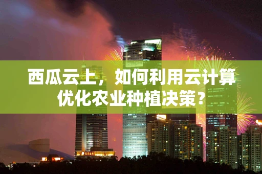 西瓜云上，如何利用云计算优化农业种植决策？