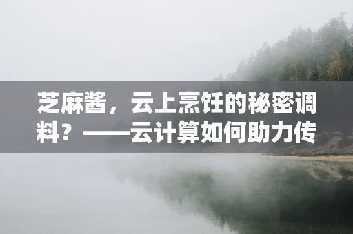 芝麻酱，云上烹饪的秘密调料？——云计算如何助力传统食材的数字化转型？