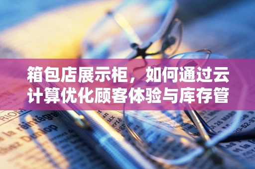箱包店展示柜，如何通过云计算优化顾客体验与库存管理？