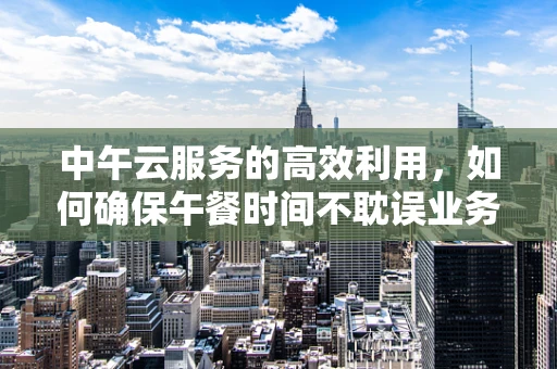 中午云服务的高效利用，如何确保午餐时间不耽误业务运行？