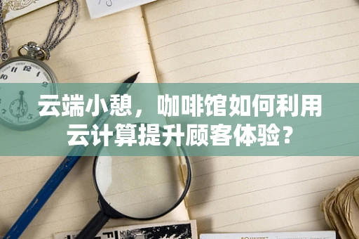 云端小憩，咖啡馆如何利用云计算提升顾客体验？