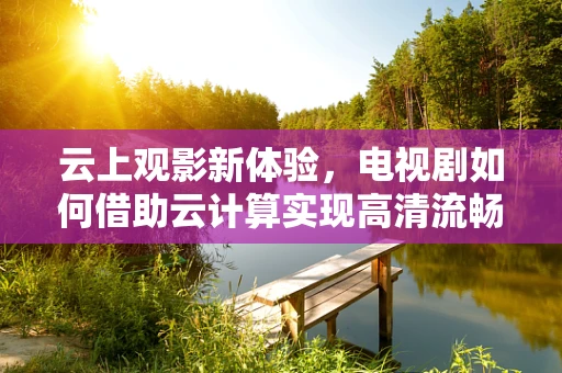 云上观影新体验，电视剧如何借助云计算实现高清流畅播放？