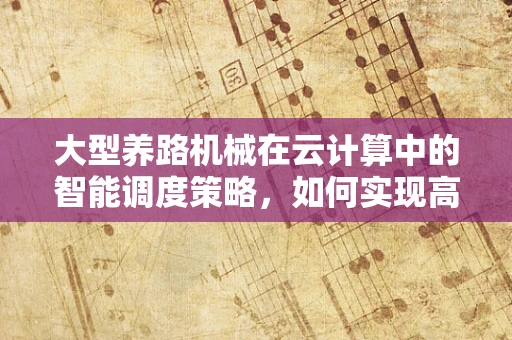 大型养路机械在云计算中的智能调度策略，如何实现高效运维？