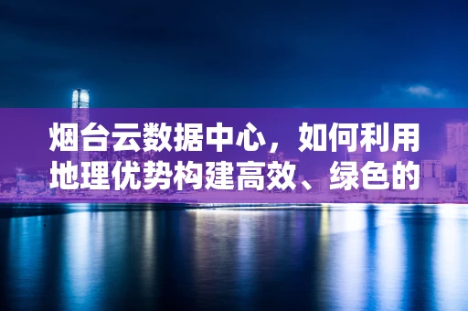 烟台云数据中心，如何利用地理优势构建高效、绿色的云计算平台？