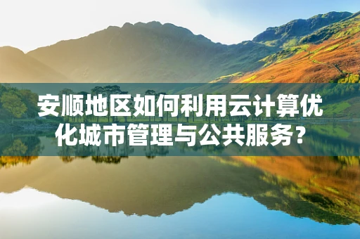 安顺地区如何利用云计算优化城市管理与公共服务？