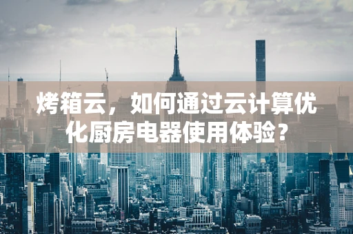 烤箱云，如何通过云计算优化厨房电器使用体验？