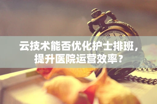 云技术能否优化护士排班，提升医院运营效率？