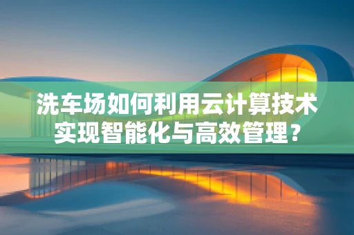 洗车场如何利用云计算技术实现智能化与高效管理？
