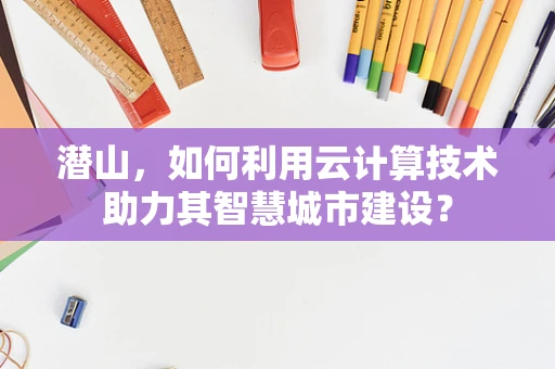 潜山，如何利用云计算技术助力其智慧城市建设？