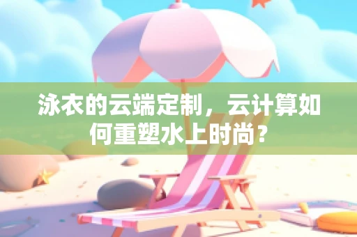 泳衣的云端定制，云计算如何重塑水上时尚？