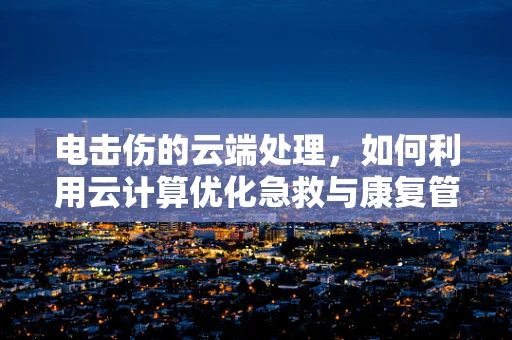 电击伤的云端处理，如何利用云计算优化急救与康复管理？