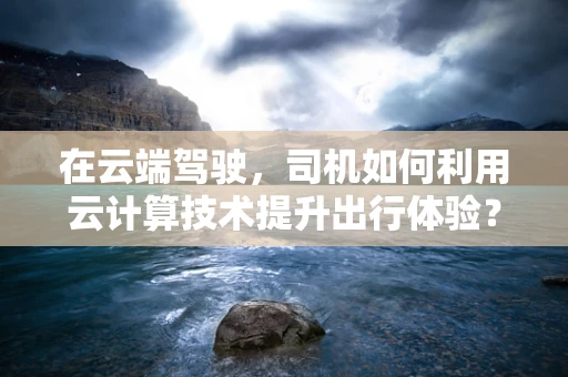 在云端驾驶，司机如何利用云计算技术提升出行体验？