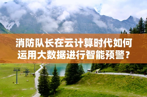消防队长在云计算时代如何运用大数据进行智能预警？