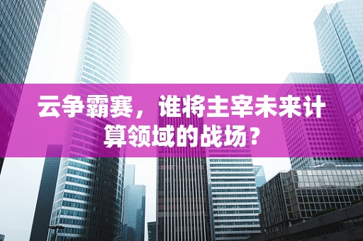 云争霸赛，谁将主宰未来计算领域的战场？