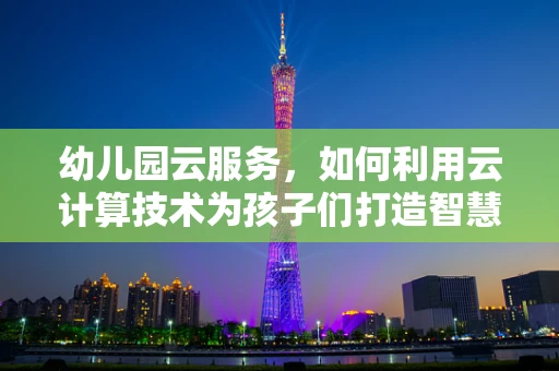 幼儿园云服务，如何利用云计算技术为孩子们打造智慧成长环境？