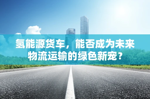 氢能源货车，能否成为未来物流运输的绿色新宠？
